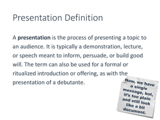 Presentation Definition 
A presentation is the process of presenting a topic to 
an audience. It is typically a demonstration, lecture, 
or speech meant to inform, persuade, or build good 
will. The term can also be used for a formal or 
ritualized introduction or offering, as with the 
presentation of a debutante. 
 
