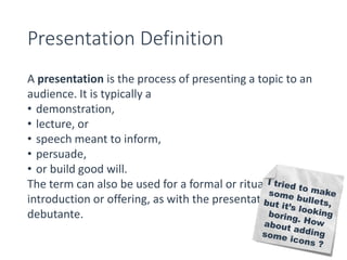 Presentation Definition 
A presentation is the process of presenting a topic to an 
audience. It is typically a 
• demonstration, 
• lecture, or 
• speech meant to inform, 
• persuade, 
• or build good will. 
The term can also be used for a formal or ritualized 
introduction or offering, as with the presentation of a 
debutante. 
 