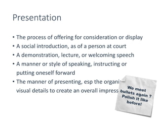 Presentation 
• The process of offering for consideration or display 
• A social introduction, as of a person at court 
• A demonstration, lecture, or welcoming speech 
• A manner or style of speaking, instructing or 
putting oneself forward 
• The manner of presenting, esp the organization of 
visual details to create an overall impression 
 