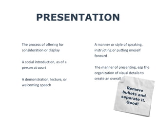 PRESENTATION 
The process of offering for 
consideration or display 
A social introduction, as of a 
person at court 
A demonstration, lecture, or 
welcoming speech 
A manner or style of speaking, 
instructing or putting oneself 
forward 
The manner of presenting, esp the 
organization of visual details to 
create an overall impression 
 