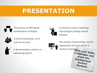 PRESENTATION 
The process of offering for 
consideration or display 
A social introduction, as of 
a person at court 
A demonstration, lecture, or 
welcoming speech 
A manner or style of speaking, 
instructing or putting oneself 
forward 
The manner of presenting, esp the 
organization of visual details to 
create an overall impression 
 