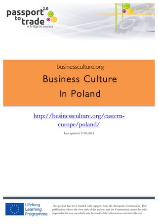  	
  	
  	
  	
  	
  |	
  1	
  

	
  

businessculture.org

Business Culture
In Poland
	
  

http://businessculture.org/easterneurope/poland/
Content Template
Last updated: 27.09.2013

businessculture.org	
  

This project has been funded with support from the European Commission. This
Content	
  POL	
  
publication reflects the view only of the author, and the Commission cannot be held
responsible for any use which may be made of the information contained therein.

 