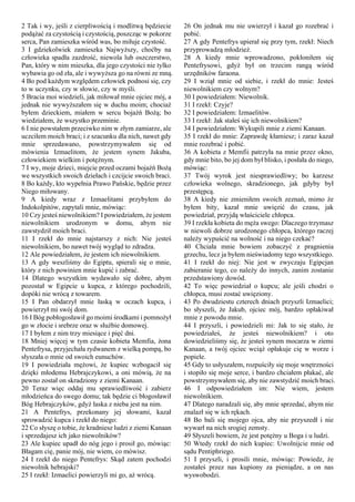 2 Tak i wy, jeśli z cierpliwością i modlitwą będziecie
podążać za czystością i czystością, poszcząc w pokorze
serca, Pan zamieszka wśród was, bo miłuje czystość.
3 I gdziekolwiek zamieszka Najwyższy, choćby na
człowieka spadła zazdrość, niewola lub oszczerstwo,
Pan, który w nim mieszka, dla jego czystości nie tylko
wybawia go od zła, ale i wywyższa go na równi ze mną.
4 Bo pod każdym względem człowiek podnosi się, czy
to w uczynku, czy w słowie, czy w myśli.
5 Bracia moi wiedzieli, jak miłował mnie ojciec mój, a
jednak nie wywyższałem się w duchu moim; chociaż
byłem dzieckiem, miałem w sercu bojaźń Bożą; bo
wiedziałem, że wszystko przeminie.
6 I nie powstałem przeciwko nim w złym zamiarze, ale
uczciłem moich braci; i z szacunku dla nich, nawet gdy
mnie sprzedawano, powstrzymywałem się od
mówienia Izmaelitom, że jestem synem Jakuba,
człowiekiem wielkim i potężnym.
7 I wy, moje dzieci, miejcie przed oczami bojaźń Bożą
we wszystkich swoich dziełach i czcijcie swoich braci.
8 Bo każdy, kto wypełnia Prawo Pańskie, będzie przez
Niego miłowany.
9 A kiedy wraz z Izmaelitami przybyłem do
Indokolpitów, zapytali mnie, mówiąc:
10 Czy jesteś niewolnikiem? I powiedziałem, że jestem
niewolnikiem urodzonym w domu, abym nie
zawstydził moich braci.
11 I rzekł do mnie najstarszy z nich: Nie jesteś
niewolnikiem, bo nawet twój wygląd to zdradza.
12 Ale powiedziałem, że jestem ich niewolnikiem.
13 A gdy weszliśmy do Egiptu, spierali się o mnie,
który z nich powinien mnie kupić i zabrać.
14 Dlatego wszystkim wydawało się dobre, abym
pozostał w Egipcie u kupca, z którego pochodzili,
dopóki nie wrócą z towarem.
15 I Pan obdarzył mnie łaską w oczach kupca, i
powierzył mi swój dom.
16 I Bóg pobłogosławił go moimi środkami i pomnożył
go w złocie i srebrze oraz w służbie domowej.
17 I byłem z nim trzy miesiące i pięć dni.
18 Mniej więcej w tym czasie kobieta Memfia, żona
Pentefrysa, przyjechała rydwanem z wielką pompą, bo
słyszała o mnie od swoich eunuchów.
19 I powiedziała mężowi, że kupiec wzbogacił się
dzięki młodemu Hebrajczykowi, a oni mówią, że na
pewno został on skradziony z ziemi Kanaan.
20 Teraz więc oddaj mu sprawiedliwość i zabierz
młodzieńca do swego domu; tak będzie ci błogosławił
Bóg Hebrajczyków, gdyż łaska z nieba jest na nim.
21 A Pentefrys, przekonany jej słowami, kazał
sprowadzić kupca i rzekł do niego:
22 Co słyszę o tobie, że kradniesz ludzi z ziemi Kanaan
i sprzedajesz ich jako niewolników?
23 Ale kupiec upadł do nóg jego i prosił go, mówiąc:
Błagam cię, panie mój, nie wiem, co mówisz.
24 I rzekł do niego Pentefrys: Skąd zatem pochodzi
niewolnik hebrajski?
25 I rzekł: Izmaelici powierzyli mi go, aż wrócą.
26 On jednak mu nie uwierzył i kazał go rozebrać i
pobić.
27 A gdy Pentefrys upierał się przy tym, rzekł: Niech
przyprowadzą młodzież.
28 A kiedy mnie wprowadzono, pokłoniłem się
Pentefrysowi, gdyż był on trzecim rangą wśród
urzędników faraona.
29 I wziął mnie od siebie, i rzekł do mnie: Jesteś
niewolnikiem czy wolnym?
30 I powiedziałem: Niewolnik.
31 I rzekł: Czyje?
32 I powiedziałem: Izmaelitów.
33 I rzekł: Jak stałeś się ich niewolnikiem?
34 I powiedziałem: Wykupili mnie z ziemi Kanaan.
35 I rzekł do mnie: Zaprawdę kłamiesz; i zaraz kazał
mnie rozebrać i pobić.
36 A kobieta z Memfii patrzyła na mnie przez okno,
gdy mnie bito, bo jej dom był blisko, i posłała do niego,
mówiąc:
37 Twój wyrok jest niesprawiedliwy; bo karzesz
człowieka wolnego, skradzionego, jak gdyby był
przestępcą.
38 A kiedy nie zmieniłem swoich zeznań, mimo że
byłem bity, kazał mnie uwięzić do czasu, jak
powiedział, przyjdą właściciele chłopca.
39 I rzekła kobieta do męża swego: Dlaczego trzymasz
w niewoli dobrze urodzonego chłopca, którego raczej
należy wypuścić na wolność i na niego czekać?
40 Chciała mnie bowiem zobaczyć z pragnienia
grzechu, lecz ja byłem nieświadomy tego wszystkiego.
41 I rzekł do niej: Nie jest w zwyczaju Egipcjan
zabieranie tego, co należy do innych, zanim zostanie
przedstawiony dowód.
42 To więc powiedział o kupcu; ale jeśli chodzi o
chłopca, musi zostać uwięziony.
43 Po dwudziestu czterech dniach przyszli Izmaelici;
bo słyszeli, że Jakub, ojciec mój, bardzo opłakiwał
mnie z powodu mnie.
44 I przyszli, i powiedzieli mi: Jak to się stało, że
powiedziałeś, że jesteś niewolnikiem? i oto
dowiedzieliśmy się, że jesteś synem mocarza w ziemi
Kanaan, a twój ojciec wciąż opłakuje cię w worze i
popiele.
45 Gdy to usłyszałem, rozpuściły się moje wnętrzności
i stopiło się moje serce, i bardzo chciałem płakać, ale
powstrzymywałem się, aby nie zawstydzić moich braci.
46 I odpowiedziałem im: Nie wiem, jestem
niewolnikiem.
47 Dlatego naradzali się, aby mnie sprzedać, abym nie
znalazł się w ich rękach.
48 Bo bali się mojego ojca, aby nie przyszedł i nie
wywarł na nich srogiej zemsty.
49 Słyszeli bowiem, że jest potężny u Boga i u ludzi.
50 Wtedy rzekł do nich kupiec: Uwolnijcie mnie od
sądu Pentiphriego.
51 I przyszli, i prosili mnie, mówiąc: Powiedz, że
zostałeś przez nas kupiony za pieniądze, a on nas
wyswobodzi.
 