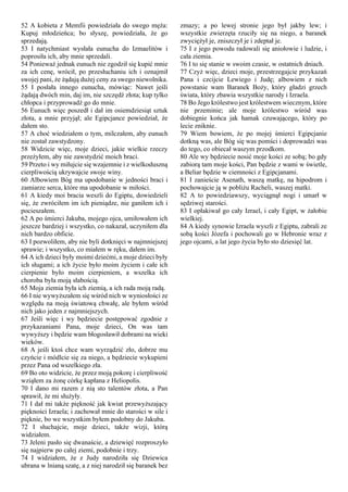 52 A kobieta z Memfii powiedziała do swego męża:
Kupuj młodzieńca; bo słyszę, powiedziała, że go
sprzedają.
53 I natychmiast wysłała eunucha do Izmaelitów i
poprosiła ich, aby mnie sprzedali.
54 Ponieważ jednak eunuch nie zgodził się kupić mnie
za ich cenę, wrócił, po przesłuchaniu ich i oznajmił
swojej pani, że żądają dużej ceny za swego niewolnika.
55 I posłała innego eunucha, mówiąc: Nawet jeśli
żądają dwóch min, daj im, nie szczędź złota; kup tylko
chłopca i przyprowadź go do mnie.
56 Eunuch więc poszedł i dał im osiemdziesiąt sztuk
złota, a mnie przyjął; ale Egipcjance powiedział, że
dałem sto.
57 A choć wiedziałem o tym, milczałem, aby eunuch
nie został zawstydzony.
58 Widzicie więc, moje dzieci, jakie wielkie rzeczy
przeżyłem, aby nie zawstydzić moich braci.
59 Przeto i wy miłujcie się wzajemnie i z wielkoduszną
cierpliwością ukrywajcie swoje winy.
60 Albowiem Bóg ma upodobanie w jedności braci i
zamiarze serca, które ma upodobanie w miłości.
61 A kiedy moi bracia weszli do Egiptu, dowiedzieli
się, że zwróciłem im ich pieniądze, nie ganiłem ich i
pocieszałem.
62 A po śmierci Jakuba, mojego ojca, umiłowałem ich
jeszcze bardziej i wszystko, co nakazał, uczyniłem dla
nich bardzo obficie.
63 I pozwoliłem, aby nie byli dotknięci w najmniejszej
sprawie; i wszystko, co miałem w ręku, dałem im.
64 A ich dzieci były moimi dziećmi, a moje dzieci były
ich sługami; a ich życie było moim życiem i całe ich
cierpienie było moim cierpieniem, a wszelka ich
choroba była moją słabością.
65 Moja ziemia była ich ziemią, a ich rada moją radą.
66 I nie wywyższałem się wśród nich w wyniosłości ze
względu na moją światową chwałę, ale byłem wśród
nich jako jeden z najmniejszych.
67 Jeśli więc i wy będziecie postępować zgodnie z
przykazaniami Pana, moje dzieci, On was tam
wywyższy i będzie wam błogosławił dobrami na wieki
wieków.
68 A jeśli ktoś chce wam wyrządzić zło, dobrze mu
czyńcie i módlcie się za niego, a będziecie wykupieni
przez Pana od wszelkiego zła.
69 Bo oto widzicie, że przez moją pokorę i cierpliwość
wziąłem za żonę córkę kapłana z Heliopolis.
70 I dano mi razem z nią sto talentów złota, a Pan
sprawił, że mi służyły.
71 I dał mi także piękność jak kwiat przewyższający
piękności Izraela; i zachował mnie do starości w sile i
pięknie, bo we wszystkim byłem podobny do Jakuba.
72 I słuchajcie, moje dzieci, także wizji, którą
widziałem.
73 Jeleni pasło się dwanaście, a dziewięć rozproszyło
się najpierw po całej ziemi, podobnie i trzy.
74 I widziałem, że z Judy narodziła się Dziewica
ubrana w lnianą szatę, a z niej narodził się baranek bez
zmazy; a po lewej stronie jego był jakby lew; i
wszystkie zwierzęta rzuciły się na niego, a baranek
zwyciężył je, zniszczył je i zdeptał je.
75 I z jego powodu radowali się aniołowie i ludzie, i
cała ziemia.
76 I to się stanie w swoim czasie, w ostatnich dniach.
77 Czyż więc, dzieci moje, przestrzegajcie przykazań
Pana i czcijcie Lewiego i Judę; albowiem z nich
powstanie wam Baranek Boży, który gładzi grzech
świata, który zbawia wszystkie narody i Izraela.
78 Bo Jego królestwo jest królestwem wiecznym, które
nie przeminie; ale moje królestwo wśród was
dobiegnie końca jak hamak czuwającego, który po
lecie zniknie.
79 Wiem bowiem, że po mojej śmierci Egipcjanie
dotkną was, ale Bóg się was pomści i doprowadzi was
do tego, co obiecał waszym przodkom.
80 Ale wy będziecie nosić moje kości ze sobą; bo gdy
zabiorą tam moje kości, Pan będzie z wami w świetle,
a Beliar będzie w ciemności z Egipcjanami.
81 I zanieście Asenath, waszą matkę, na hipodrom i
pochowajcie ją w pobliżu Racheli, waszej matki.
82 A to powiedziawszy, wyciągnął nogi i umarł w
sędziwej starości.
83 I opłakiwał go cały Izrael, i cały Egipt, w żałobie
wielkiej.
84 A kiedy synowie Izraela wyszli z Egiptu, zabrali ze
sobą kości Józefa i pochowali go w Hebronie wraz z
jego ojcami, a lat jego życia było sto dziesięć lat.
 