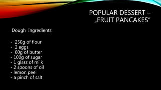 POPULAR DESSERT –
„FRUIT PANCAKES”
Dough Ingredients:
- 250g of flour
- 2 eggs
- 60g of butter
- 100g of sugar
- 1 glass of milk
- 2 spoons of oil
- lemon peel
- a pinch of salt
 