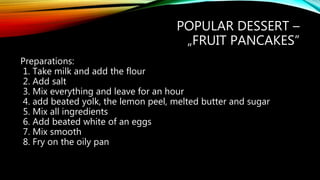 POPULAR DESSERT –
„FRUIT PANCAKES”
Preparations:
1. Take milk and add the flour
2. Add salt
3. Mix everything and leave for an hour
4. add beated yolk, the lemon peel, melted butter and sugar
5. Mix all ingredients
6. Add beated white of an eggs
7. Mix smooth
8. Fry on the oily pan
 
