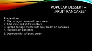 POPULAR DESSERT –
„FRUIT PANCAKES”
Preparations:
1. Mix cottage cheese with sour cream
2. Add some milk if it's too thick
3. Spread cottage cheese with sour cream on pancakes
4. Put fruits on pancakes
5. Decorate with whipped cream
 