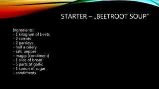 STARTER – „BEETROOT SOUP”
Ingredients:
- 1 kilogram of beets
- 2 carrots
- 2 parsleys
- half a celery
- salt, pepper
- maggi (condiment)
- 1 slice of bread
- 5 parts of garlic
- 1 spoon of sugar
- condiments
 