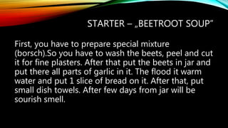 STARTER – „BEETROOT SOUP”
First, you have to prepare special mixture
(borsch).So you have to wash the beets, peel and cut
it for fine plasters. After that put the beets in jar and
put there all parts of garlic in it. The flood it warm
water and put 1 slice of bread on it. After that, put
small dish towels. After few days from jar will be
sourish smell.
 