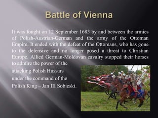 It was fought on 12 September 1683 by and between the armies 
of Polish-Austrian-German and the army of the Ottoman 
Empire. It ended with the defeat of the Ottomans, who has gone 
to the defensive and no longer posed a threat to Christian 
Europe. Allied German-Moldovan cavalry stopped their horses 
to admire the power of the 
attacking Polish Hussars 
under the command of the 
Polish King – Jan III Sobieski. 
 