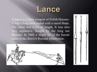 A lance is a basic weapon of Polish Hussars. 
It was a long stick ended with a metal blade. 
The lance was 6,2m of length. It was also 
very ecpensive, bought by the king not 
Hussars. In 1660 a single hit of the hussar 
lance broke down 6 Russian infantymen. 
 