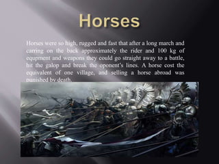 Horses were so high, rugged and fast that after a long march and 
carring on the back approximately the rider and 100 kg of 
equpment and weapons they could go straight away to a battle, 
hit the galop and break the oponent’s lines. A horse cost the 
equivalent of one village, and selling a horse abroad was 
punished by death. 
 