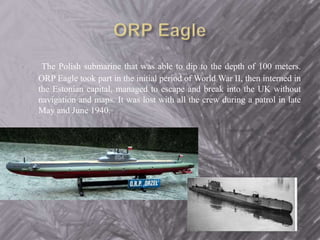 The Polish submarine that was able to dip to the depth of 100 meters. 
ORP Eagle took part in the initial period of World War II, then interned in 
the Estonian capital, managed to escape and break into the UK without 
navigation and maps. It was lost with all the crew during a patrol in late 
May and June 1940. 
 