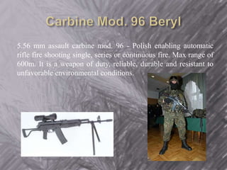 5.56 mm assault carbine mod. 96 - Polish enabling automatic 
rifle fire shooting single, series or continuous fire. Max range of 
600m. It is a weapon of duty, reliable, durable and resistant to 
unfavorable environmental conditions. 
 