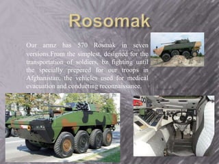 Our armz has 570 Rosmak in seven 
versions.From the simplest, designed for the 
transportation of soldiers, bz fighting until 
the specially prepered for our troops in 
Afghanistan, the vehicles used for medical 
evacuation and conducting reconnaissance. 
 