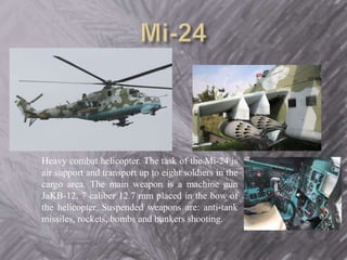 Heavy combat helicopter. The task of the Mi-24 is 
air support and transport up to eight soldiers in the 
cargo area. The main weapon is a machine gun 
JaKB-12, 7 caliber 12.7 mm placed in the bow of 
the helicopter. Suspended weapons are: anti-tank 
missiles, rockets, bombs and bunkers shooting. 
 