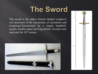 The sword is the oldest historic bladed weapon.It 
was necessary at the ceremonies of coronation and 
knighting.Characterized by a simple handle(I), 
usually double-edged and long hilt(II). Swords were 
used unil the 16th century. 
 