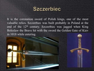 It is the coronation sword of Polish kings, one of the most 
valuable relics. Szczerbiec was built probably in Poland at the 
end of the 12th century. Szczerbiec was jagged when King 
Boleslaw the Brave hit with the sword the Golden Gate of Kiev 
in 1018 while entering. 
 