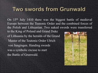 On 15th July 1410 there was the biggest battle of medieval 
Europe between the Teutonic Order and the combined forces of 
the Polish and Lithuanian. Two naked swords were transferred 
to the King of Poland and Grand Duke 
of Lithuania by the heralds of the Grand 
Master of the Teutonic Order Ulrich 
von Jungingen. Handing swords 
was a symbolic excuse to start 
the Battle of Grunwald. 
 
