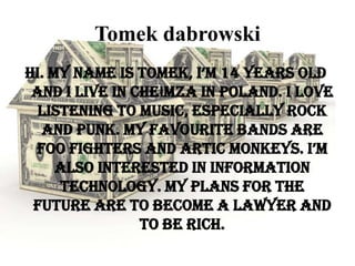 Tomek dabrowski
Hi. My name is Tomek, I’m 14 years old
and I live in Chełmza in Poland. I love
listening to music, especially rock
and punk. My favourite bands are
Foo Fighters and Artic Monkeys. I’m
also interested in Information
Technology. My plans for the
future are to become a lawyer and
to be rich.

 