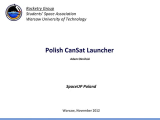 Rocketry Group
Students’ Space Association
Warsaw University of Technology




         Polish CanSat Launcher
                      Adam Okniński




                    SpaceUP Poland




                  Warsaw, November 2012
 
