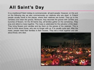All Saint’s Day
It is a traditional Polish holiday to commemorate all saint people. However, on this and
on the following day we also commemorate our relatives who are dead. In Poland
people usually travel to the places, where their relatives are buried. They go to the
cemetery and clean the graves. Moreover, they decorate the graves with candles and
bunches of flowers. On the All Saints Day, all families gather on the cemeteries. They
pray and attend a mass together. The mass is celebrated for the salvation of the dead.
They bring flowers and candles and lay them on the graves of the relatives. This is
time to think about those, who are no longer with us. It is usually quite sad. After the
mass, people meet their families in their houses. They eat a meal together and talk
about those, who died.
 