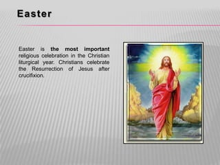 Easter


Easter is the most important
religious celebration in the Christian
liturgical year. Christians celebrate
the Resurrection of Jesus after
crucifixion.
 