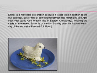 Easter is a moveable celebration because it is not fixed in relation to the
civil calendar. Easter falls at some point between late March and late April
each year (early April to early May in Eastern Christianity), following the
cycle of the moon. Easter is on the first Sunday after the first fourteenth
day of the moon (the Paschal Full Moon).
 