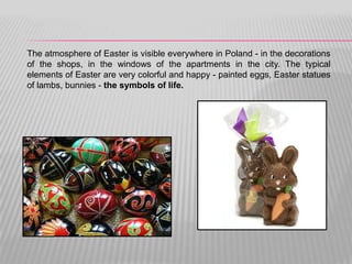 The atmosphere of Easter is visible everywhere in Poland - in the decorations
of the shops, in the windows of the apartments in the city. The typical
elements of Easter are very colorful and happy - painted eggs, Easter statues
of lambs, bunnies - the symbols of life.
 