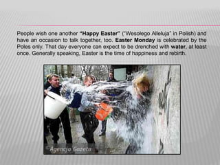 People wish one another “Happy Easter” (“Wesołego Alleluja” in Polish) and
have an occasion to talk together, too. Easter Monday is celebrated by the
Poles only. That day everyone can expect to be drenched with water, at least
once. Generally speaking, Easter is the time of happiness and rebirth.
 