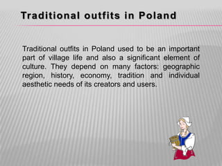 Traditional outfits in Poland


Traditional outfits in Poland used to be an important
part of village life and also a significant element of
culture. They depend on many factors: geographic
region, history, economy, tradition and individual
aesthetic needs of its creators and users.
 