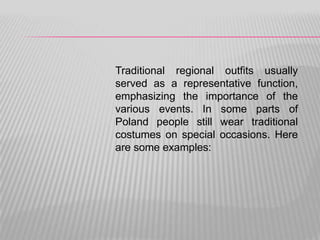 Traditional regional outfits usually
served as a representative function,
emphasizing the importance of the
various events. In some parts of
Poland people still wear traditional
costumes on special occasions. Here
are some examples:
 