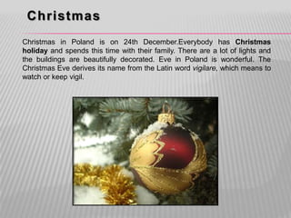 Christmas
Christmas in Poland is on 24th December.Everybody has Christmas
holiday and spends this time with their family. There are a lot of lights and
the buildings are beautifully decorated. Eve in Poland is wonderful. The
Christmas Eve derives its name from the Latin word vigilare, which means to
watch or keep vigil.
 