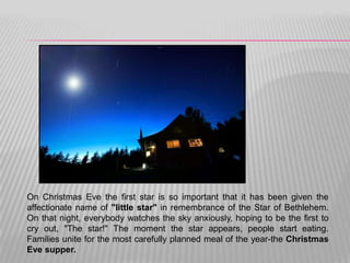 On Christmas Eve the first star is so important that it has been given the
affectionate name of "little star" in remembrance of the Star of Bethlehem.
On that night, everybody watches the sky anxiously, hoping to be the first to
cry out, "The star!" The moment the star appears, people start eating.
Families unite for the most carefully planned meal of the year-the Christmas
Eve supper.
 