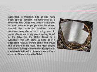 According to tradition, bits of hay have
been spread beneath the tablecloth as a
reminder that Christ was born in a manger.
An even number of people must be seated
around the table or tradition states
someone may die in the coming year. In
some places an empty place setting is left
at the table for the Baby Jesus or a
wanderer who can come in need or if a
deceased relative should come and would
like to share in the meal. The meal begins
with the breaking of the wafer. Everyone at
the table breaks off a piece and eats it as a
symbol of their unity with Christ.
 