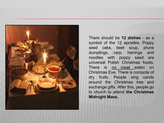 There should be 12 dishes - as a
symbol of the 12 apostles. Poppy
seed cake, beet soup, prune
dumplings, carp, herrings and
noodles with poppy seed are
universal Polish Christmas foods.
There is no meat eaten on
Christmas Eve. There is compote of
dry fruits. People sing carols
around the Christmas tree and
exchange gifts. After this, people go
to church to attend the Christmas
Midnight Mass.
 
