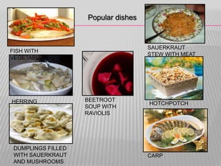 Popular dishes



                                    SAUERKRAUT
FISH WITH
                                    STEW WITH MEAT
VEGETABLES




HERRING            BEETROOT
                                    HOTCHPOTCH
                   SOUP WITH
                   RAVIOLIS




DUMPLINGS FILLED
WITH SAUERKRAUT                     CARP
AND MUSHROOMS
 