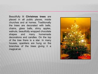 Beautifully lit Christmas trees are
placed in all public places, inside
churches and at homes. Traditionally
the trees are decorated with bells,
chains, glass balls, shiny apples,
walnuts, beautifully wrapped chocolate
shapes     and     many    homemade
decorations and candles. On the top
of the tree there is a star. In many
houses, sparklers are hung on the
branches of the trees giving it a
magical air.
 