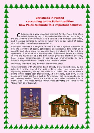 Christmas in Poland - according to the Polish tradition - how
      Poles celebrate this important holidays.

Christmas is a very important moment for the Poles. It is often called the
family day. It is celebrated liberally and according to the old tradition of the
country. It is a spiritual and mythical celebration, and it always remains it,
which is rather rare in our world of today, directed rather towards pure
consumption.
Although Christmas is a religious festival, it is also a symbol. A symbol of new
life, a symbol of peace, conciliation, an exceptional time when all is possible
and when even the enemies have the chance to be put into agreement. It is
above all a whole symbol of the united family and diving in love and happiness.
It is the time which gives the direction of safety, heat, mutual comprehension.
It has its own environments, its own flavours, single and remain deeply in the
hearts of people.
Obviously, the habits vary a little in the different areas.
The preparations with Christmas begin already a few weeks before, by the
Advent. It is the time of the waiting. It is rather rare to see people organizing
something during this time, it is rather the time of silence during which people
seek their serenity. It is not rare, even now, to see people who make sacrifices,
such as for example: not to eat candies or to void drinking alcohol. One of the
traditions, as in other countries, it is to make cribs (the most famous Polish
cribs (szopki) are those called "Cracovian" or of Cracow).




The children often prepare their own decorations for the fir tree and the table.
Christmas, is Boże Narodzenie (birth of God) in Polish, is also called in the
Polish language "Gwiazdka", which wants to say in English "a small star" in
the exact translation of Polish.
Christmas in Poland lasts 2 days: 25th and 26th December, but the most
important day is the day before Christmas, on December 24. It is Wigilia in
Polish language is the equivalent of French Midnight supper. It is the day
which, according to habits', decides chance and success for the New Year. It is
 