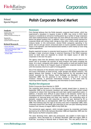 Corporates 

Poland 
Special Report 
                                             Polish Corporate Bond Market 

Analysts                                     Summary 
Arkadiusz Wicik, CFA                         Fitch Ratings believes that the Polish domestic corporate bond market, which has
+48 22 338 62 86                             experienced a slowdown in issuance to‐date in 2009, may revive in 2010. Bond
arkadiusz.wicik@fitchratings.com
                                             issuance is considered an attractive funding option by a number of large corporates
Raymond Hill                                 with solid creditworthiness as bank loans are more difficult and costly to raise than
+44 20 7417 4314                             before the global funding crisis. In addition, there is increased investor demand for
raymond.hill@fitchratings.com 
                                             corporate bonds with strong credit ratings as they offer a hefty credit spread over
                                             treasury bonds. In this environment, several Polish companies operating in the
Related Research                             power and oil and gas sectors announced plans to launch sizeable corporate bond
· Poland (May 2009)                          issues in the domestic and international bond markets in 2010 mainly to fund rising
· Polish Corporates Face Economic Slowdown   capital expenditure.
  and Funding Challenges in 2009
  (February 2009)
                                             Despite expected increase in corporate bond issuances in 2010, the agency does not
· South African Bond Market Overview
  (October 2009)                             envisage a major structural change in external financing of the Polish corporate
                                             sector as bank loans are expected to remain the largest source of debt for
                                             corporates in the next five years.
                                             The agency notes that the domestic bond market has become more selective for
                                             issuers due to increased risk aversion of bond investors and banks arranging the
                                             issues. As a result, companies with weaker credit quality or small and medium‐sized
                                             entities are not likely to be frequent issuers of domestic corporate bonds at least
                                             until the economy returns on a path of strong growth.
                                             One of the obstacles of the domestic bond market is limited liquidity, transparency
                                             and scarce information on bond pricing, credit spreads and default statistics. The
                                             agency believes that Catalyst, a new trading platform for the secondary bond
                                             market launched by the Warsaw Stock Exchange and BondSpot S.A. on 30
                                             September 2009, has the potential in the medium to long term to increase
                                             investors’ interest, in particular institutional investors, in this asset class by
                                             improving market liquidity, transparency and information on bond valuation. 

                                             Market Development 
                                             Polish Corporate Bond Market in 2009
                                             The corporate bond issuance in the domestic market slowed down in January to
                                             September 2009 as the economic slowdown and weaker economic outlook caused
                                             companies to reduce their borrowings and scale back capital expenditure plans. In
                                             addition, it became more difficult to place bonds in the domestic market due to
                                             increased aversion of investors to corporates with higher credit risk. As a result of
                                             redemption of maturing bonds and lower new issuance, the outstanding value of
                                             domestic corporate bonds with maturities of over one year declined by 9% to
                                             PLN13.7bn (EUR3.3bn) at end‐September 2009 from PLN14.9bn at end‐December
                                             2008. Fitch believes that first signs of recovery were seen in September 2009, when
                                             corporates issued PLN1.2bn bonds with maturities of over one year following limited
                                             issuance from January to August 2009 of only PLN0.3bn.
                                             The commercial paper segment, which includes issuance by corporates and banks
                                             declined by 6% to PLN12.2bn between December 2008 and September 2009 (see the
                                             Debt Issuance by Polish Companies table).
                                             The same declining trend, albeit less pronounced, was evident in bank loans to
                                             companies, which decreased by 1% between December 2008 and August 2009 to
                                             PLN213bn, according to National Bank of Poland data. This was partly driven by 

www.fitchratings.com                                                                                     14 October 2009 
 