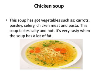 Chicken soup
• This soup has got vegetables such as: carrots,
parsley, celery, chicken meat and pasta. This
soup tastes salty and hot. It's very tasty when
the soup has a lot of fat.
 