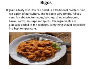 Bigos
Bigos is a tasty dish. You can find it in a traditional Polish cuisine.
It is a part of our culture. The recipe is very simple. All you
need is: cabbage, tomatoes, ketchup, dried mushrooms,
bacon, carrot, sausage and spices. The ingredients are
gradually added to the cabbage. Everything should be cooked
in a high temperature.
 