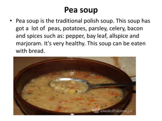 Pea soup
• Pea soup is the traditional polish soup. This soup has
got a lot of peas, potatoes, parsley, celery, bacon
and spices such as: pepper, bay leaf, allspice and
marjoram. It's very healthy. This soup can be eaten
with bread.
 