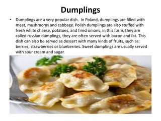 Dumplings
• Dumplings are a very popular dish. In Poland, dumplings are filled with
meat, mushrooms and cabbage. Polish dumplings are also stuffed with
fresh white cheese, potatoes, and fried onions; in this form, they are
called russian dumplings, they are often served with bacon and fat. This
dish can also be served as dessert with many kinds of fruits, such as:
berries, strawberries or blueberries. Sweet dumplings are usually served
with sour cream and sugar.
 