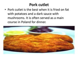 Pork cutlet
• Pork cutlet is the best when it is fried on fat
with potatoes and a dark sauce with
mushrooms. It is often served as a main
course in Poland for dinner.
 