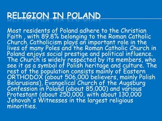 RELIGION IN POLAND
Most residents of Poland adhere to the Christian
Faith , with 89.8% belonging to the Roman Catholic
Church. Catholicism plays an important role in the
lives of many Poles and the Roman Catholic Church in
Poland enjoys social prestige and political influence.
The Church is widely respected by its members, who
see it as a symbol of Polish heritage and culture. The
rest of the population consists mainly of Eastern
ORTHODOX (about 506,000 believers, mainly Polish
Belarusians), Evangelical Church of the Augsburg
Confession in Poland (about 85,000) and various
Protestant (about 250,000, with about 130,000
Jehovah's Witnesses in the largest religious
minorities.
 