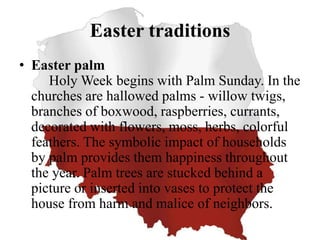 Easter traditions
• Easter palm
Holy Week begins with Palm Sunday. In the
churches are hallowed palms - willow twigs,
branches of boxwood, raspberries, currants,
decorated with flowers, moss, herbs, colorful
feathers. The symbolic impact of households
by palm provides them happiness throughout
the year. Palm trees are stucked behind a
picture or inserted into vases to protect the
house from harm and malice of neighbors.
 