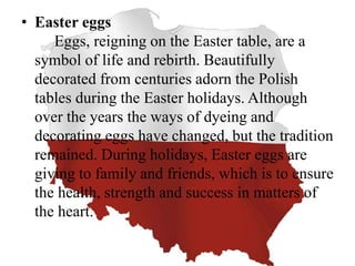 • Easter eggs
Eggs, reigning on the Easter table, are a
symbol of life and rebirth. Beautifully
decorated from centuries adorn the Polish
tables during the Easter holidays. Although
over the years the ways of dyeing and
decorating eggs have changed, but the tradition
remained. During holidays, Easter eggs are
giving to family and friends, which is to ensure
the health, strength and success in matters of
the heart.
 