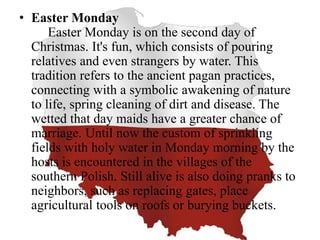 • Easter Monday
Easter Monday is on the second day of
Christmas. It's fun, which consists of pouring
relatives and even strangers by water. This
tradition refers to the ancient pagan practices,
connecting with a symbolic awakening of nature
to life, spring cleaning of dirt and disease. The
wetted that day maids have a greater chance of
marriage. Until now the custom of sprinkling
fields with holy water in Monday morning by the
hosts is encountered in the villages of the
southern Polish. Still alive is also doing pranks to
neighbors, such as replacing gates, place
agricultural tools on roofs or burying buckets.
 