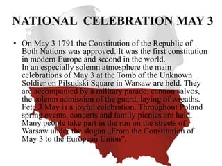 NATIONAL CELEBRATION MAY 3
• On May 3 1791 the Constitution of the Republic of
Both Nations was approved. It was the first constitution
in modern Europe and second in the world.
In an especially solemn atmosphere the main
celebrations of May 3 at the Tomb of the Unknown
Soldier on Pilsudski Square in Warsaw are held. They
are accompanied by a military parade, cannon salvos,
the solemn admission of the guard, laying of wreaths.
Fete 3 May is a joyful celebration. Throughout Poland
spring events, concerts and family picnics are held.
Many people take part in the run on the streets of
Warsaw under the slogan „From the Constitution of
May 3 to the European Union”.
 